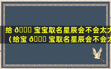 给 🕊 宝宝取名星辰会不会太大（给宝 💐 宝取名星辰会不会太大女）